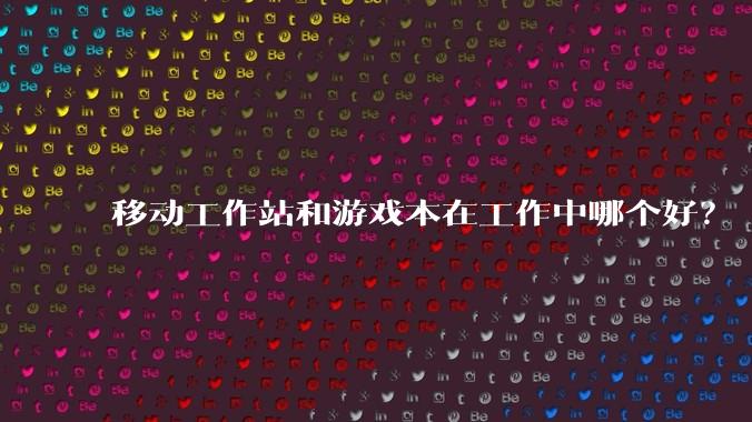 移动工作站和游戏本在工作中哪个好？