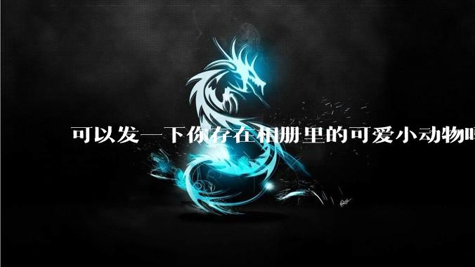 可以发一下你存在相册里的可爱小动物吗？