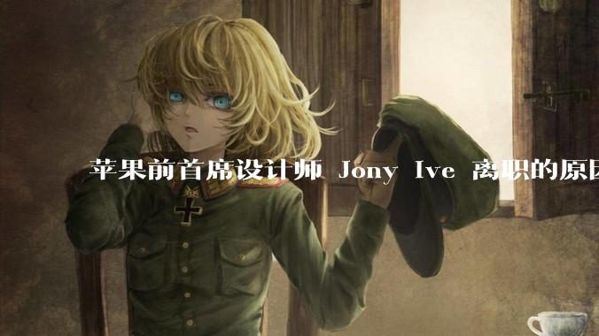 苹果前首席设计师 Jony Ive 离职的原因是什么？