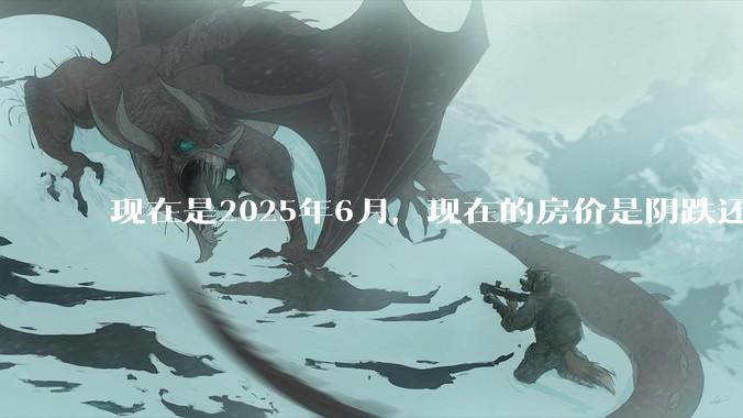 现在是2025年6月，现在的房价是阴跌还是暴跌？还会继续跌多久？是否已经开始分化?