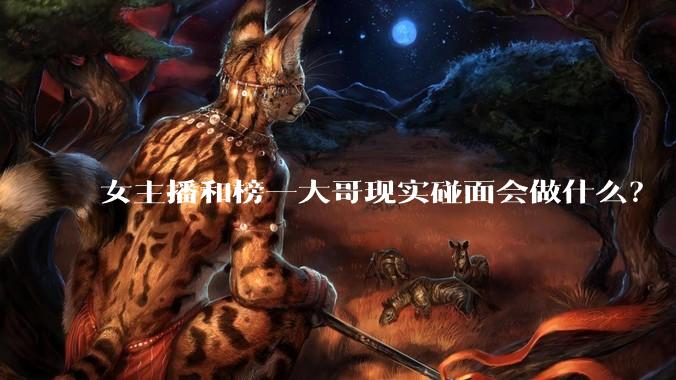 女主播和榜一大哥现实碰面会做什么？